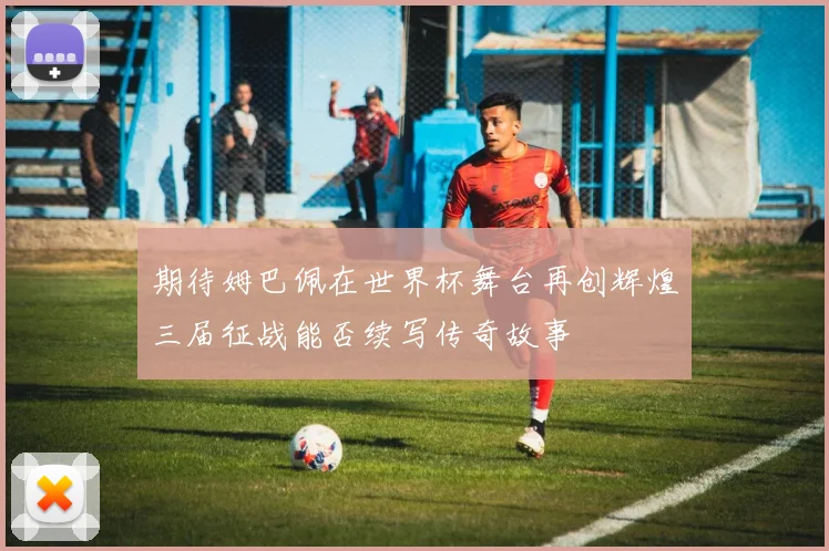 期待姆巴佩在世界杯舞台再创辉煌三届征战能否续写传奇故事