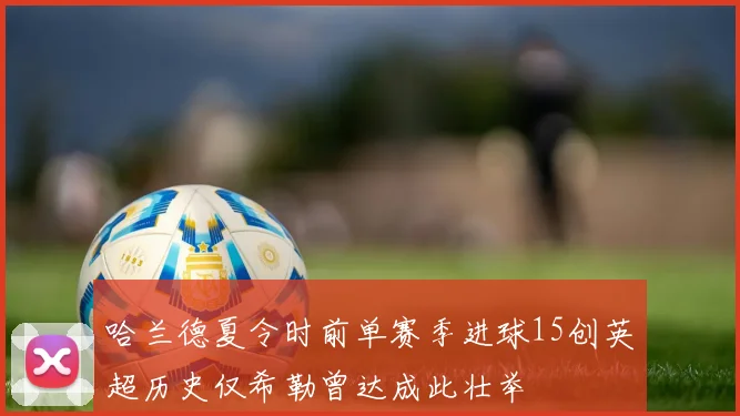 哈兰德夏令时前单赛季进球15创英超历史仅希勒曾达成此壮举
