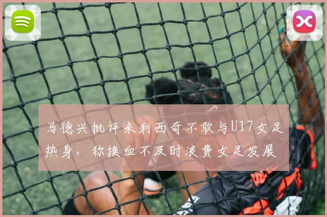 马德兴批评米利西奇不敢与U17女足热身，称换血不及时浪费女足发展机会