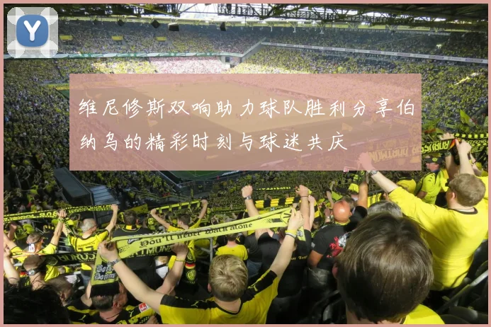 维尼修斯双响助力球队胜利分享伯纳乌的精彩时刻与球迷共庆