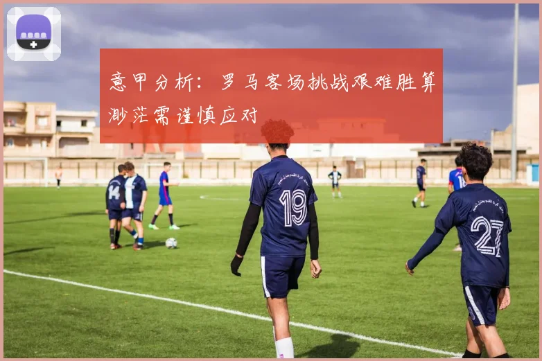 意甲分析：罗马客场挑战艰难胜算渺茫需谨慎应对