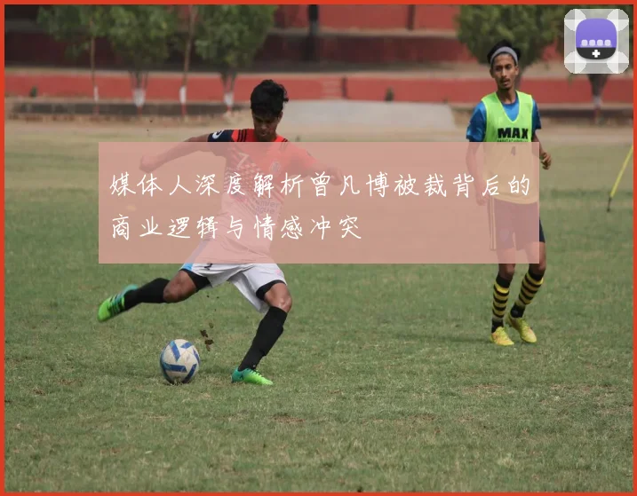 媒体人深度解析曾凡博被裁背后的商业逻辑与情感冲突