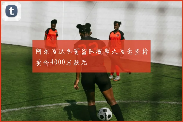 阿尔马达冬窗留队概率大马竞坚持要价4000万欧元