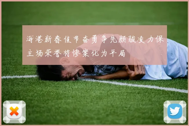 海港新春佳节奋勇争先颜骏凌力保主场荣誉将惨案化为平局