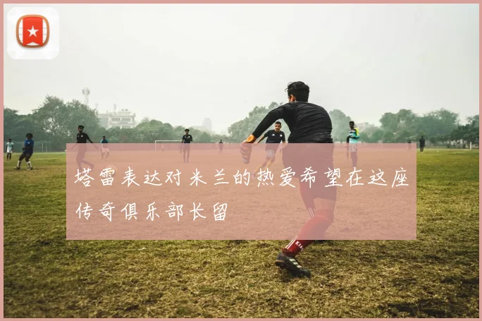 塔雷表达对米兰的热爱希望在这座传奇俱乐部长留