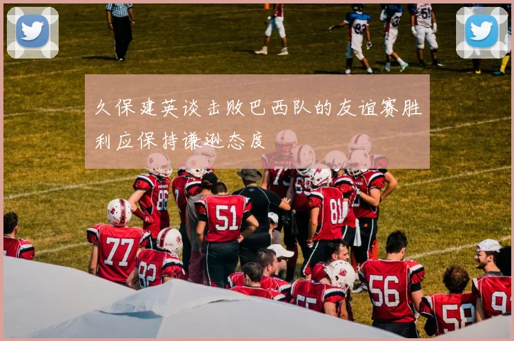 久保建英谈击败巴西队的友谊赛胜利应保持谦逊态度