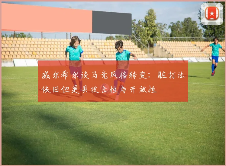 威尔希尔谈马竞风格转变：脏打法依旧但更具攻击性与开放性