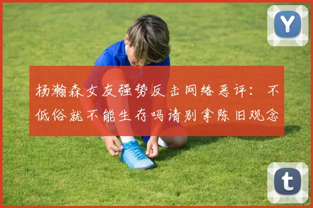 杨瀚森女友强势反击网络恶评：不低俗就不能生存吗请别拿陈旧观念来羞辱我们