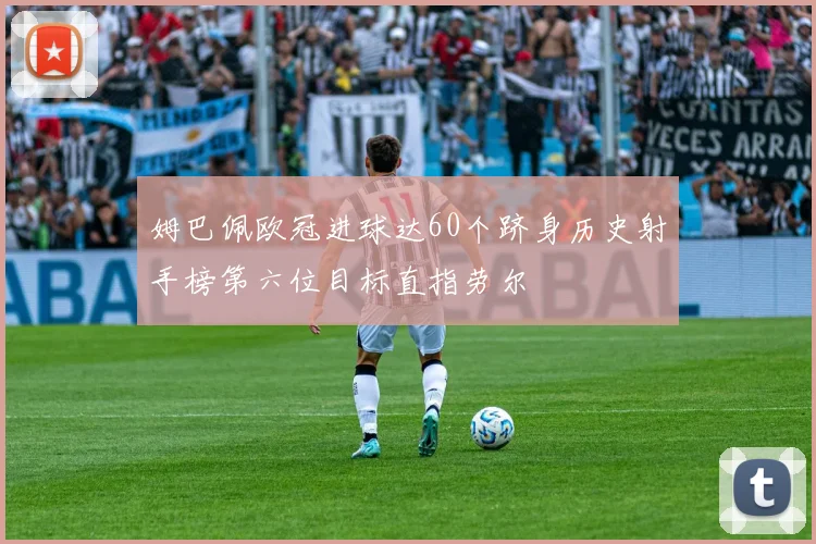 姆巴佩欧冠进球达60个跻身历史射手榜第六位目标直指劳尔