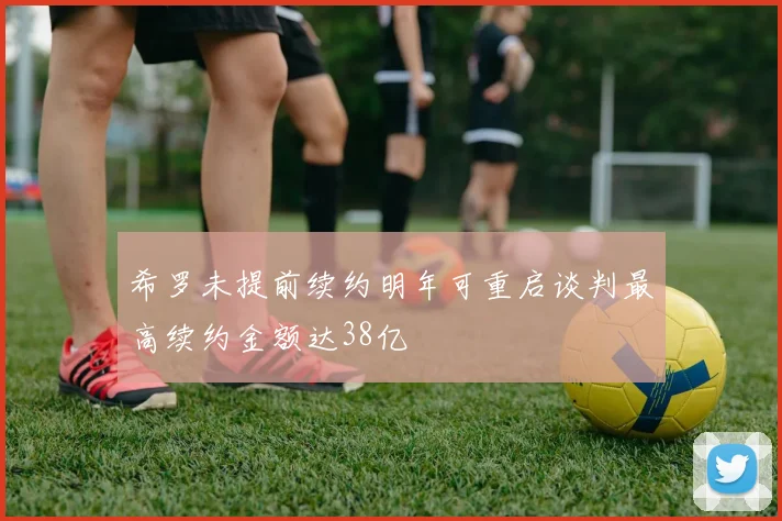 希罗未提前续约明年可重启谈判最高续约金额达38亿