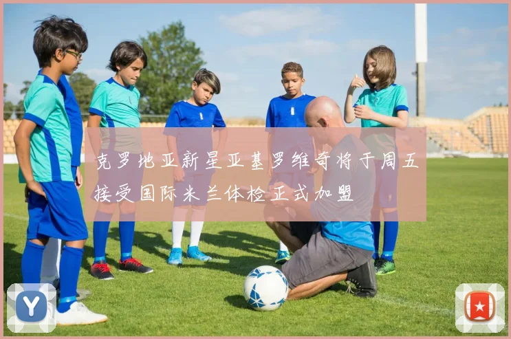 克罗地亚新星亚基罗维奇将于周五接受国际米兰体检正式加盟