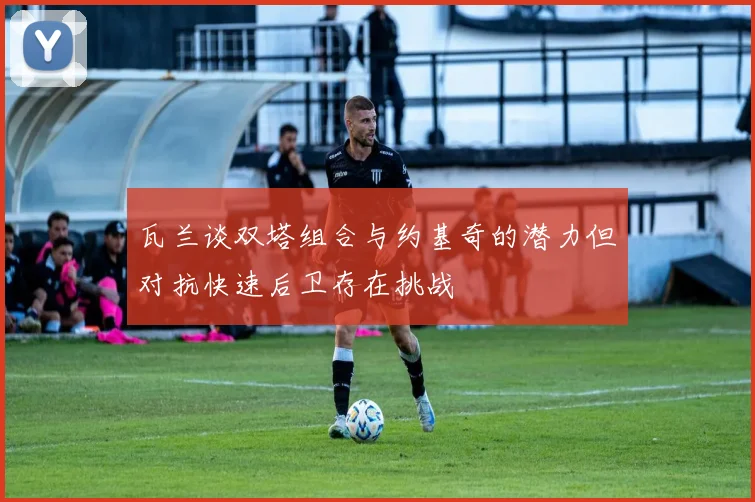 瓦兰谈双塔组合与约基奇的潜力但对抗快速后卫存在挑战