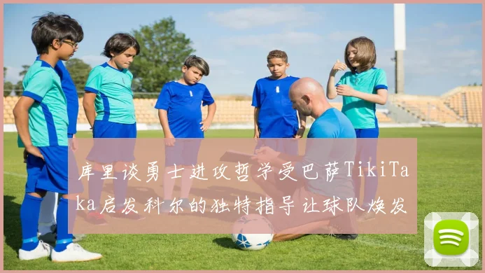 库里谈勇士进攻哲学受巴萨TikiTaka启发科尔的独特指导让球队焕发新生