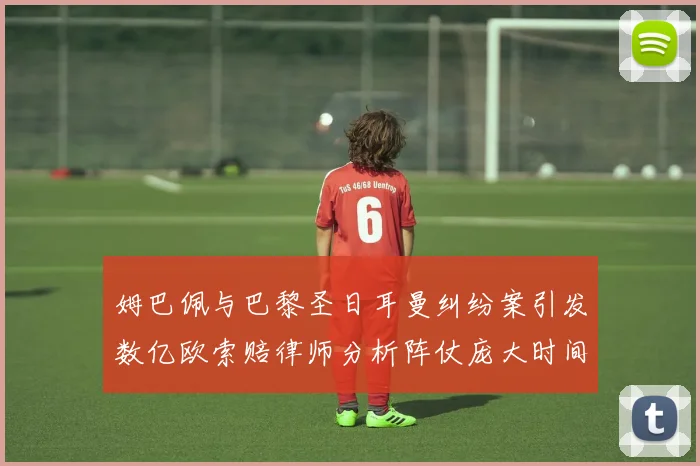 姆巴佩与巴黎圣日耳曼纠纷案引发数亿欧索赔律师分析阵仗庞大时间漫长