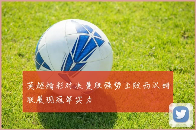 英超精彩对决曼联强势击败西汉姆联展现冠军实力
