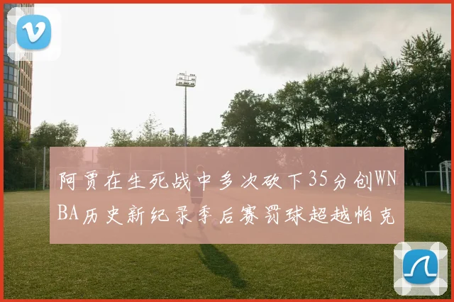 阿贾在生死战中多次砍下35分创WNBA历史新纪录季后赛罚球超越帕克荣登第五位