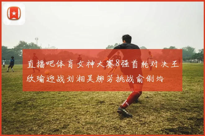 直播吧体育女神大赛8强首轮对决王欣瑜迎战刘湘吴柳芳挑战俞俐均