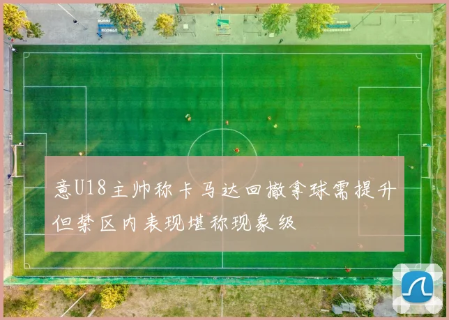 意U18主帅称卡马达回撤拿球需提升但禁区内表现堪称现象级