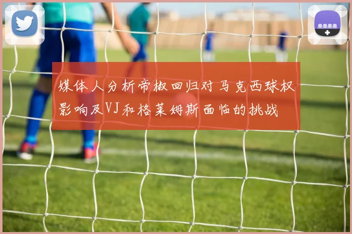 媒体人分析帝椒回归对马克西球权影响及VJ和格莱姆斯面临的挑战