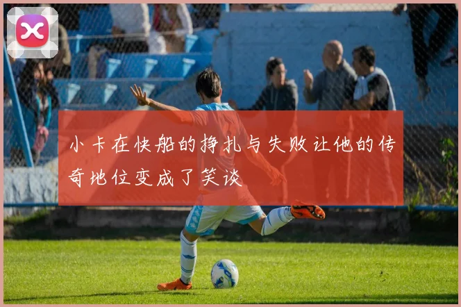 小卡在快船的挣扎与失败让他的传奇地位变成了笑谈
