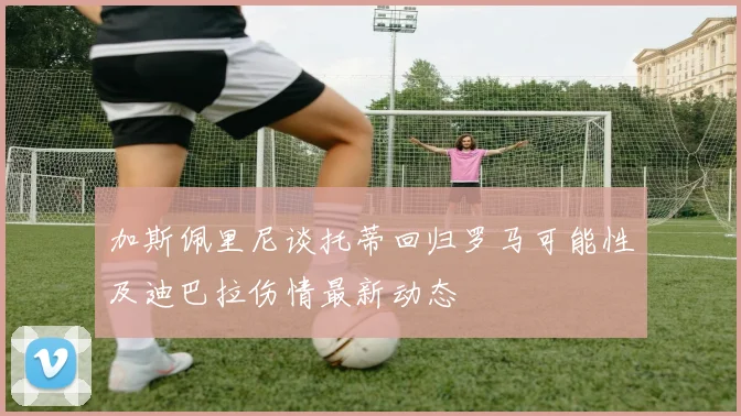 加斯佩里尼谈托蒂回归罗马可能性及迪巴拉伤情最新动态