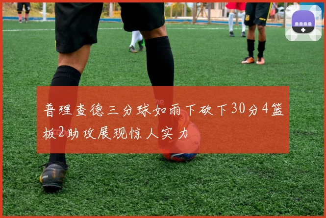 普理查德三分球如雨下砍下30分4篮板2助攻展现惊人实力