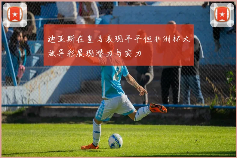 迪亚斯在皇马表现平平但非洲杯大放异彩展现潜力与实力