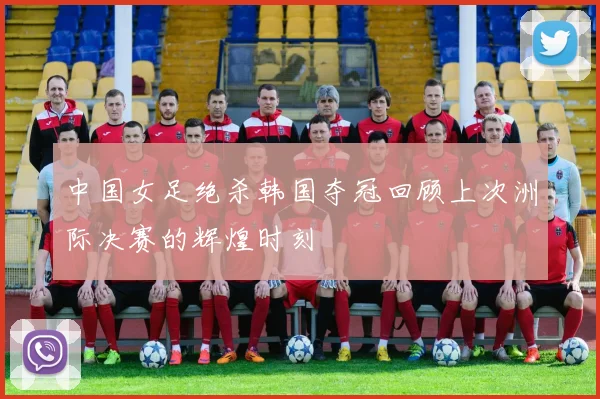 中国女足绝杀韩国夺冠回顾上次洲际决赛的辉煌时刻