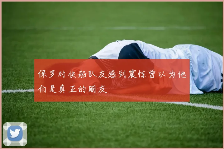 保罗对快船队友感到震惊曾以为他们是真正的朋友