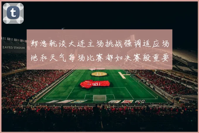 郑浩乾谈大连主场挑战强调适应场地和天气每场比赛都如决赛般重要