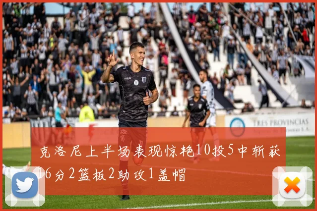 克洛尼上半场表现惊艳10投5中斩获16分2篮板2助攻1盖帽