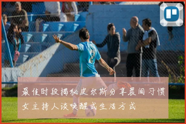 最佳时段揭秘皮尔斯分享晨间习惯女主持人谈唤醒式生活方式