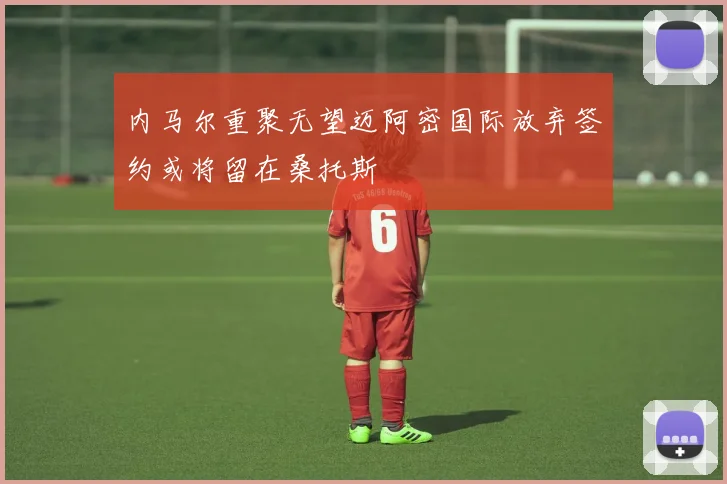 内马尔重聚无望迈阿密国际放弃签约或将留在桑托斯