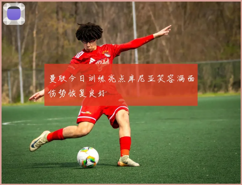 曼联今日训练亮点库尼亚笑容满面伤势恢复良好