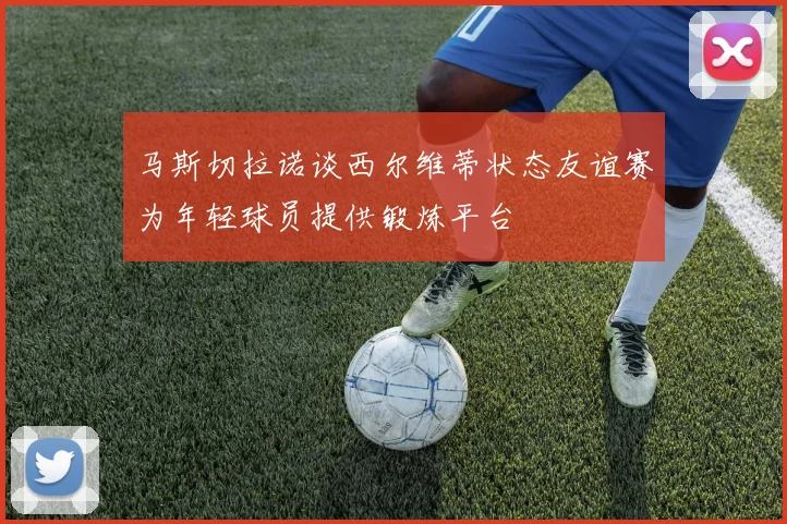 马斯切拉诺谈西尔维蒂状态友谊赛为年轻球员提供锻炼平台