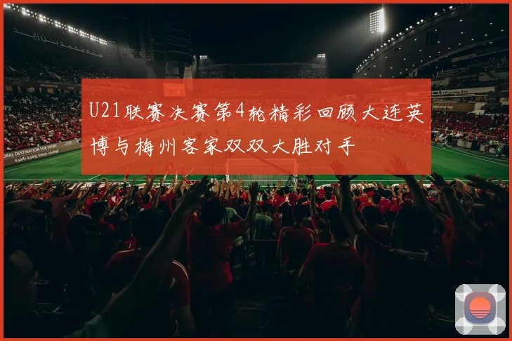 U21联赛决赛第4轮精彩回顾大连英博与梅州客家双双大胜对手