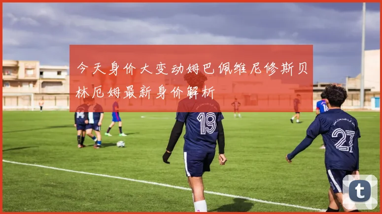 今天身价大变动姆巴佩维尼修斯贝林厄姆最新身价解析