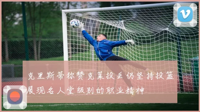 克里斯蒂称赞克莱投丢仍坚持投篮展现名人堂级别的职业精神