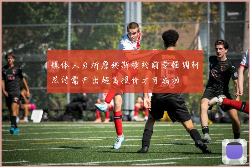 媒体人分析詹姆斯续约前景强调轩尼诗需开出超高报价才可成功