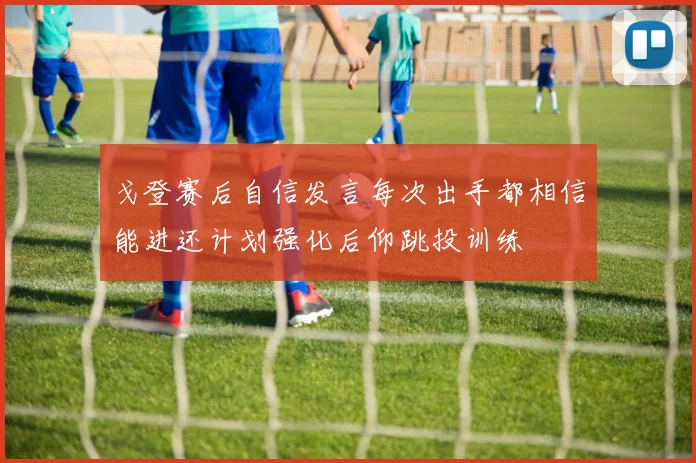 戈登赛后自信发言每次出手都相信能进还计划强化后仰跳投训练