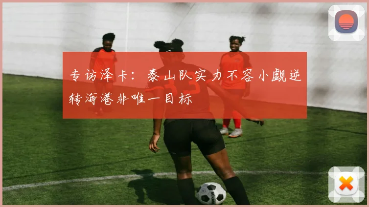 专访泽卡：泰山队实力不容小觑逆转海港非唯一目标