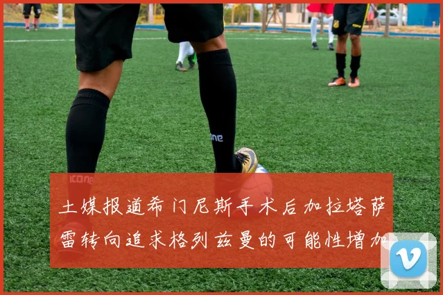 土媒报道希门尼斯手术后加拉塔萨雷转向追求格列兹曼的可能性增加