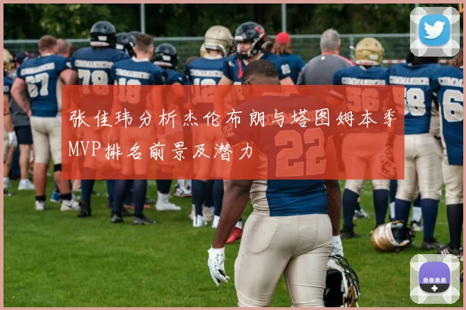 张佳玮分析杰伦布朗与塔图姆本季MVP排名前景及潜力