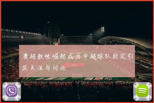 澳超教练崛起成为中超球队新宠引发关注与讨论
