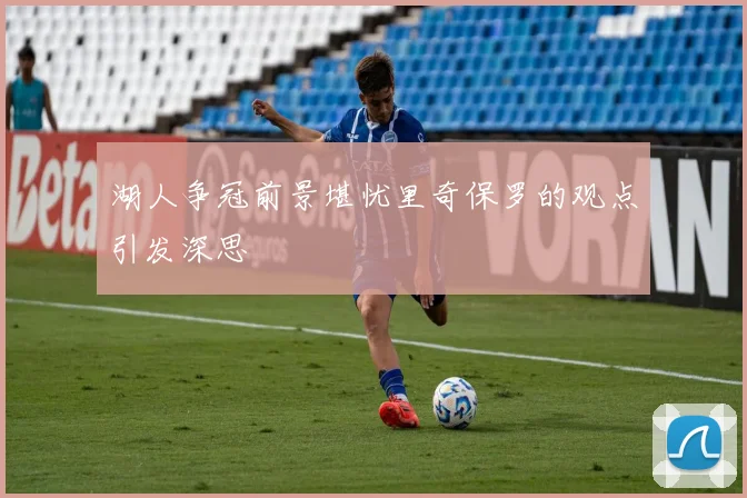 湖人争冠前景堪忧里奇保罗的观点引发深思