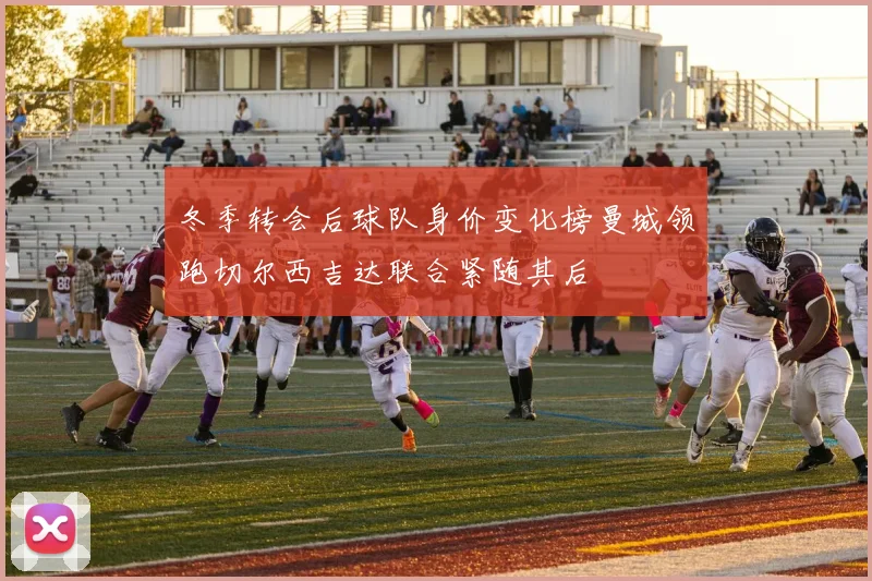 冬季转会后球队身价变化榜曼城领跑切尔西吉达联合紧随其后