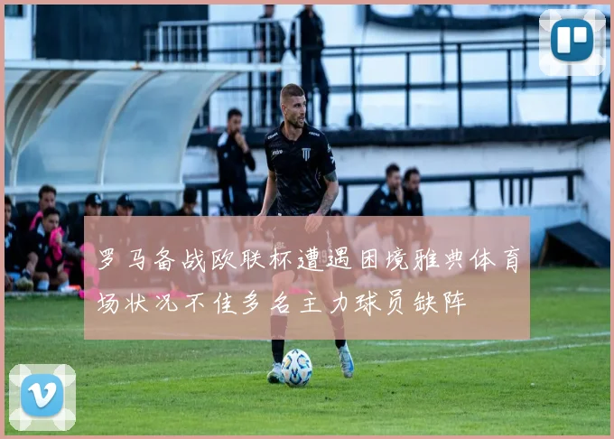 罗马备战欧联杯遭遇困境雅典体育场状况不佳多名主力球员缺阵