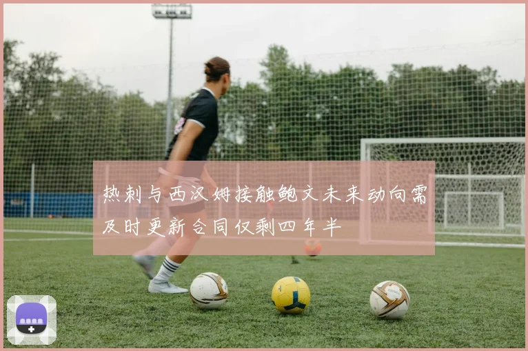 热刺与西汉姆接触鲍文未来动向需及时更新合同仅剩四年半