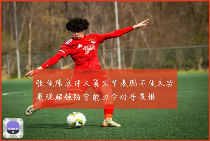 张佳玮点评火箭末节表现不佳文班展现超强防守能力令对手畏惧