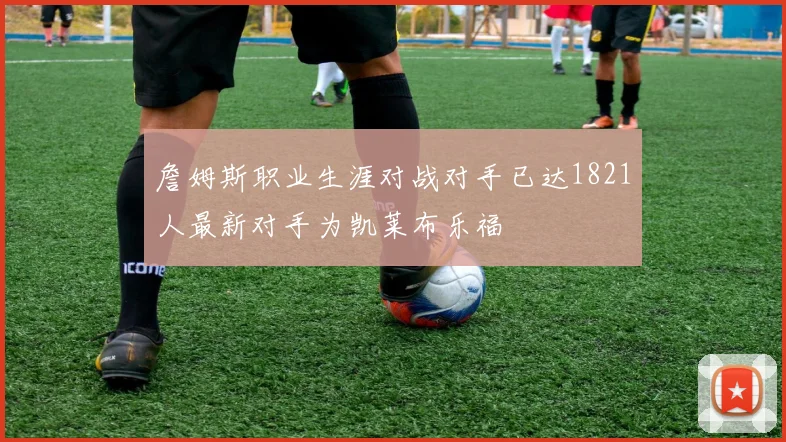 詹姆斯职业生涯对战对手已达1821人最新对手为凯莱布乐福